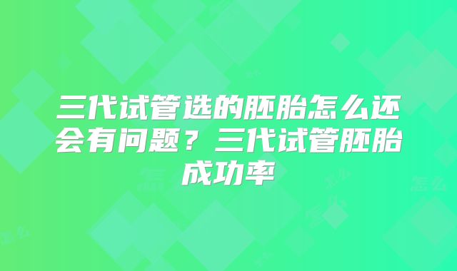 三代试管选的胚胎怎么还会有问题？三代试管胚胎成功率