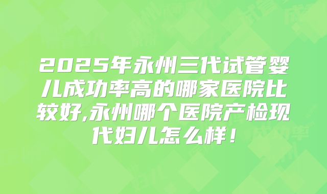 2025年永州三代试管婴儿成功率高的哪家医院比较好,永州哪个医院产检现代妇儿怎么样!