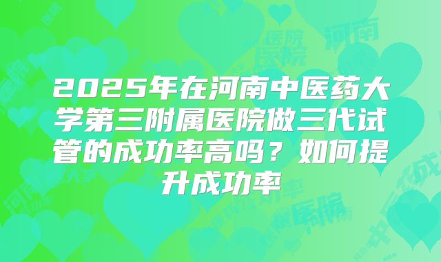 2025年在河南中医药大学第三附属医院做三代试管的成功率高吗?如何提升成功率