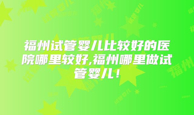 福州试管婴儿比较好的医院哪里较好,福州哪里做试管婴儿！