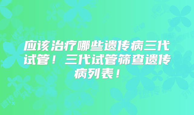 应该治疗哪些遗传病三代试管!三代试管筛查遗传病列表!