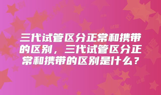 三代试管区分正常和携带的区别，三代试管区分正常和携带的区别是什么？