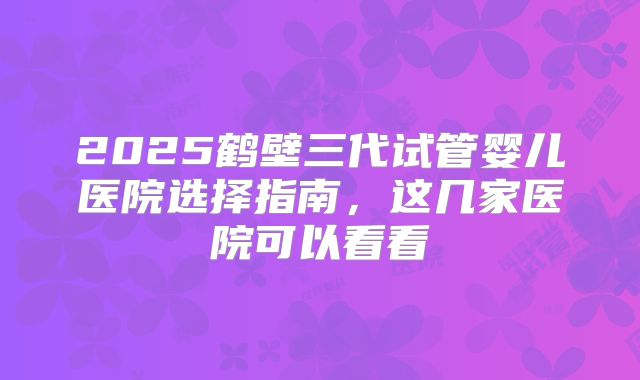 2025鹤壁三代试管婴儿医院选择指南,这几家医院可以看看