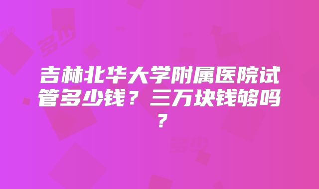 吉林北华大学附属医院试管多少钱？三万块钱够吗？