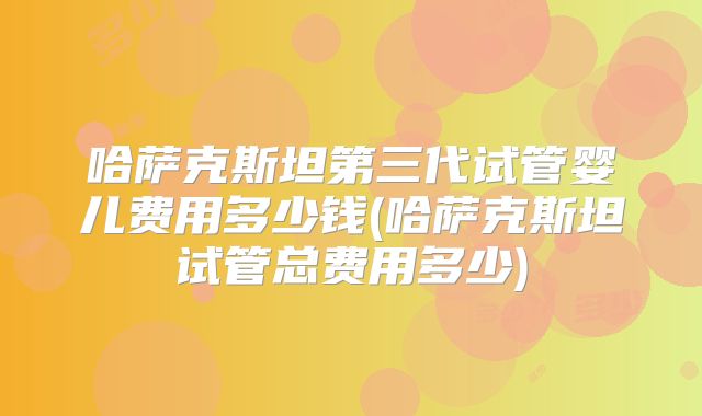 哈萨克斯坦第三代试管婴儿费用多少钱(哈萨克斯坦试管总费用多少)
