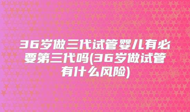 36岁做三代试管婴儿有必要第三代吗(36岁做试管有什么风险)