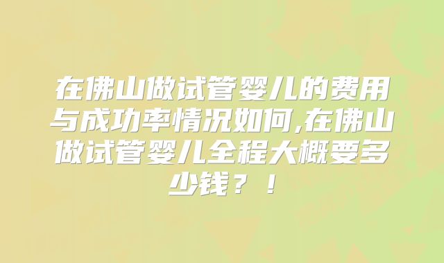 在佛山做试管婴儿的费用与成功率情况如何,在佛山做试管婴儿全程大概要多少钱？！