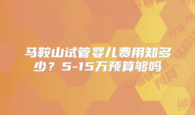 马鞍山试管婴儿费用知多少？5-15万预算够吗
