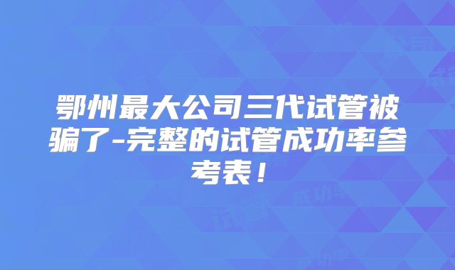 鄂州最大公司三代试管被骗了-完整的试管成功率参考表！
