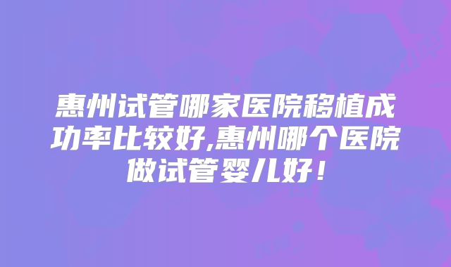 惠州试管哪家医院移植成功率比较好,惠州哪个医院做试管婴儿好!