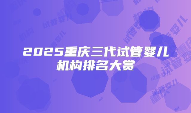 2025重庆三代试管婴儿机构排名大赏