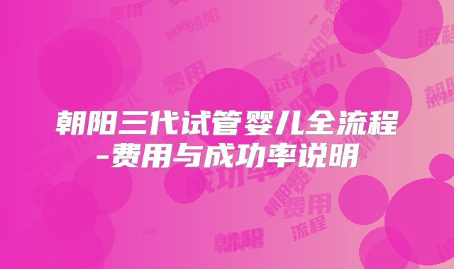 朝阳三代试管婴儿全流程-费用与成功率说明