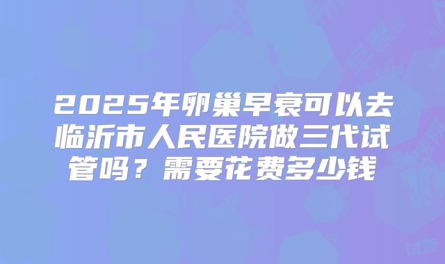 2025年卵巢早衰可以去临沂市人民医院做三代试管吗？需要花费多少钱