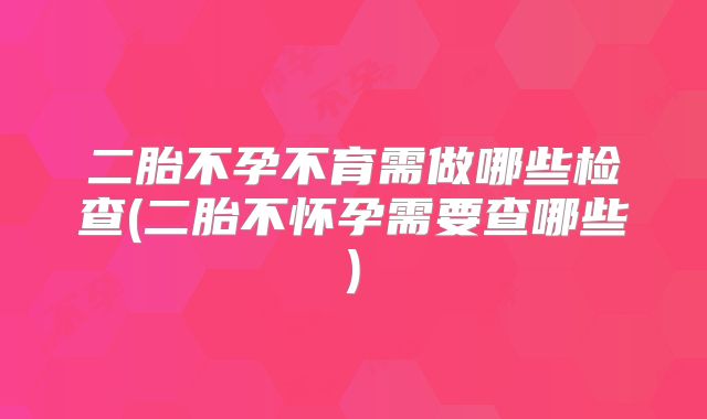 二胎不孕不育需做哪些检查(二胎不怀孕需要查哪些)