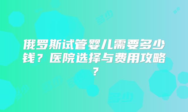 俄罗斯试管婴儿需要多少钱？医院选择与费用攻略？