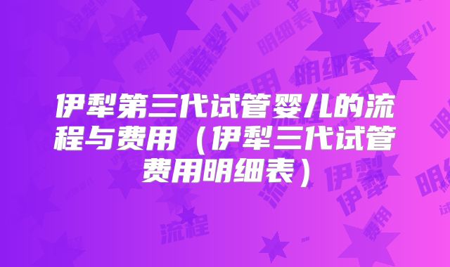 伊犁第三代试管婴儿的流程与费用(伊犁三代试管费用明细表)