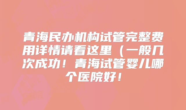 青海民办机构试管完整费用详情请看这里(一般几次成功!青海试管婴儿哪个医院好!