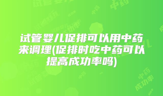 试管婴儿促排可以用中药来调理(促排时吃中药可以提高成功率吗)