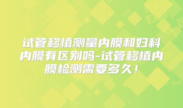试管移植测量内膜和妇科内膜有区别吗-试管移植内膜检测需要多久！