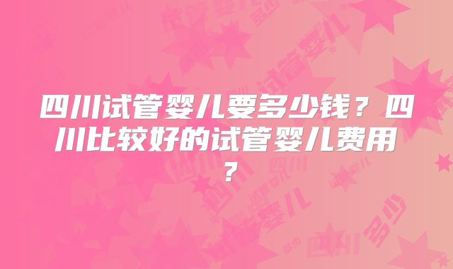 四川试管婴儿要多少钱?四川比较好的试管婴儿费用?