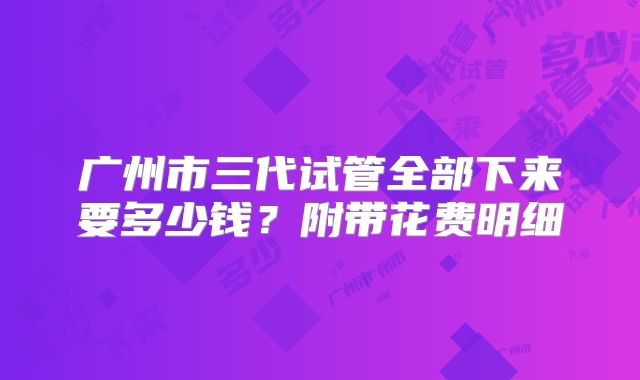 广州市三代试管全部下来要多少钱?附带花费明细