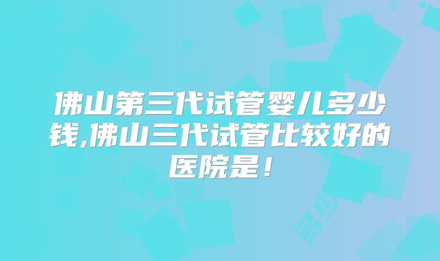 佛山第三代试管婴儿多少钱,佛山三代试管比较好的医院是！