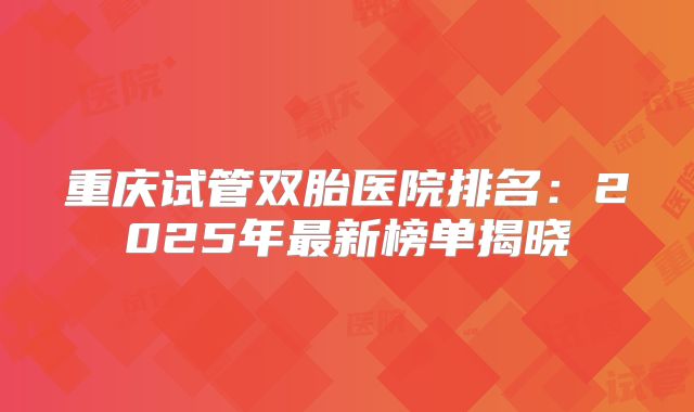 重庆试管双胎医院排名：2025年最新榜单揭晓
