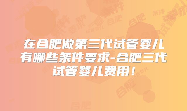 在合肥做第三代试管婴儿有哪些条件要求-合肥三代试管婴儿费用！