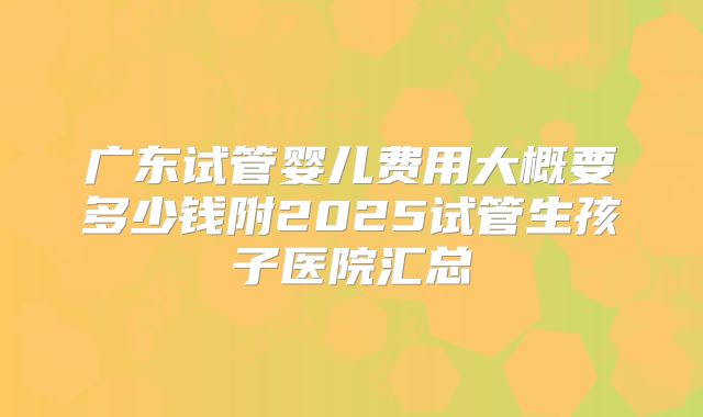 广东试管婴儿费用大概要多少钱附2025试管生孩子医院汇总