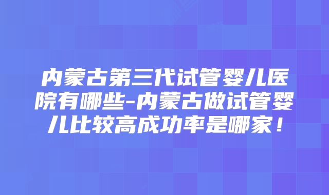 内蒙古第三代试管婴儿医院有哪些-内蒙古做试管婴儿比较高成功率是哪家!