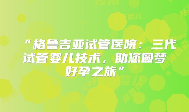 “格鲁吉亚试管医院:三代试管婴儿技术,助您圆梦好孕之旅”