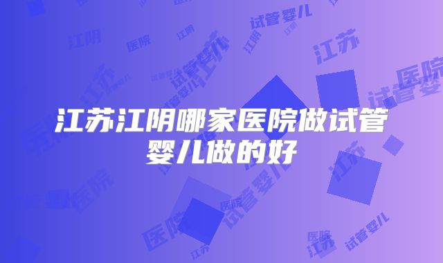 江苏江阴哪家医院做试管婴儿做的好
