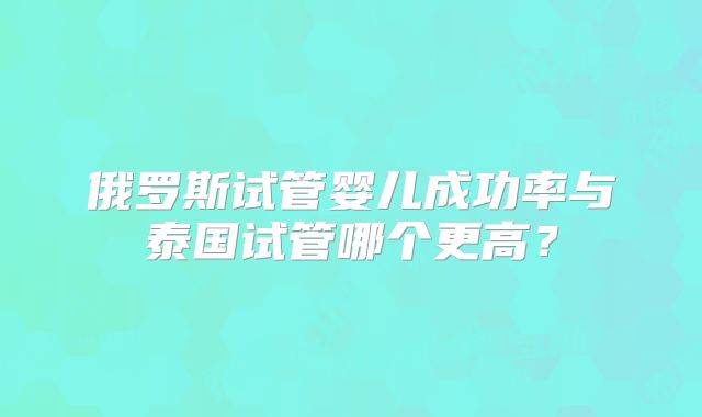 俄罗斯试管婴儿成功率与泰国试管哪个更高？