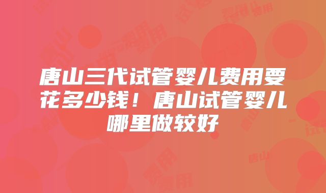 唐山三代试管婴儿费用要花多少钱！唐山试管婴儿哪里做较好