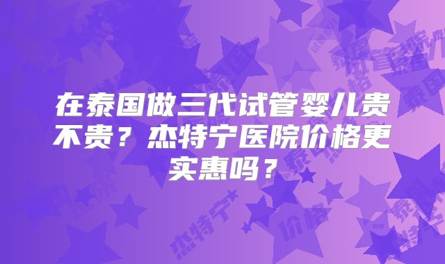 在泰国做三代试管婴儿贵不贵？杰特宁医院价格更实惠吗？