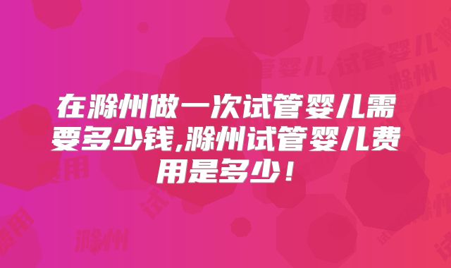 在滁州做一次试管婴儿需要多少钱,滁州试管婴儿费用是多少！