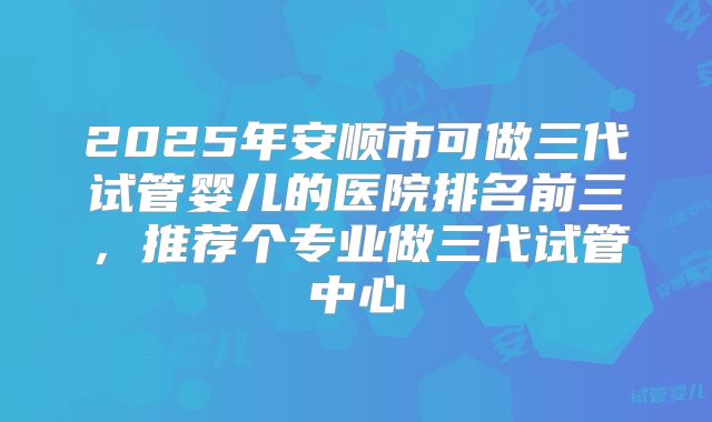 2025年安顺市可做三代试管婴儿的医院排名前三，推荐个专业做三代试管中心