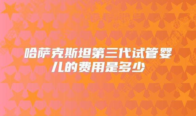 哈萨克斯坦第三代试管婴儿的费用是多少