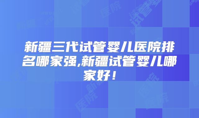 新疆三代试管婴儿医院排名哪家强,新疆试管婴儿哪家好！