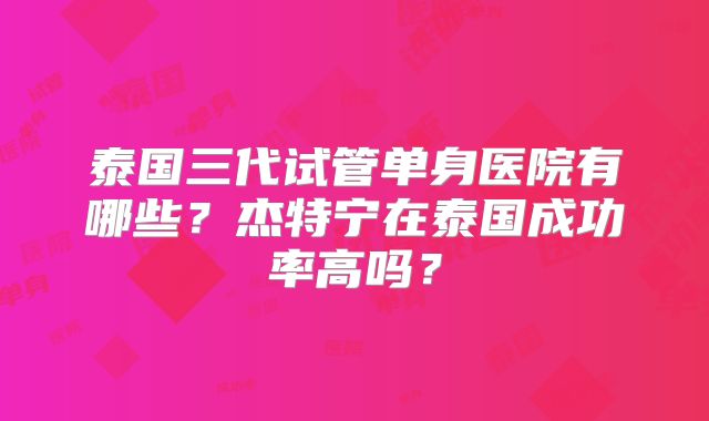 泰国三代试管单身医院有哪些?杰特宁在泰国成功率高吗?