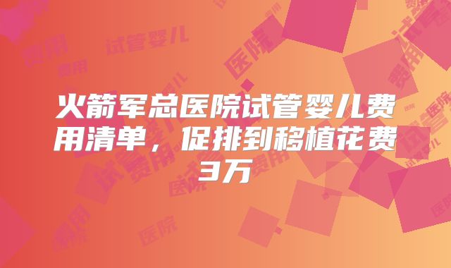 火箭军总医院试管婴儿费用清单,促排到移植花费3万