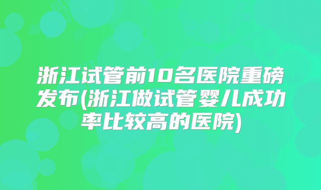浙江试管前10名医院重磅发布(浙江做试管婴儿成功率比较高的医院)