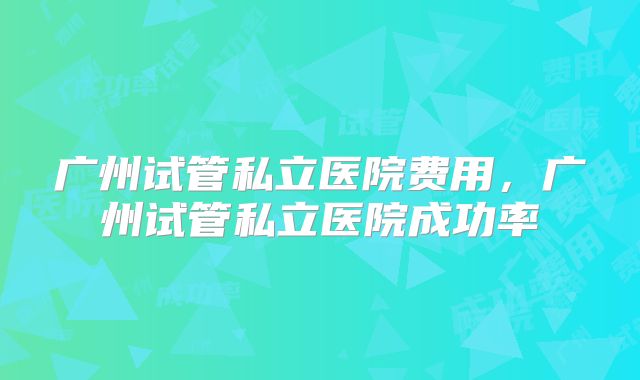 广州试管私立医院费用，广州试管私立医院成功率