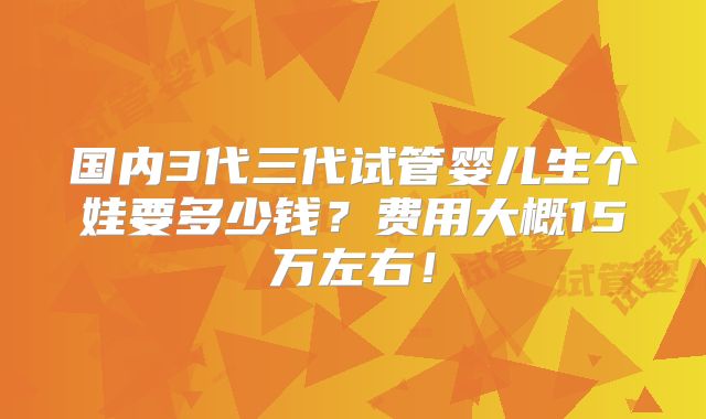 国内3代三代试管婴儿生个娃要多少钱？费用大概15万左右！