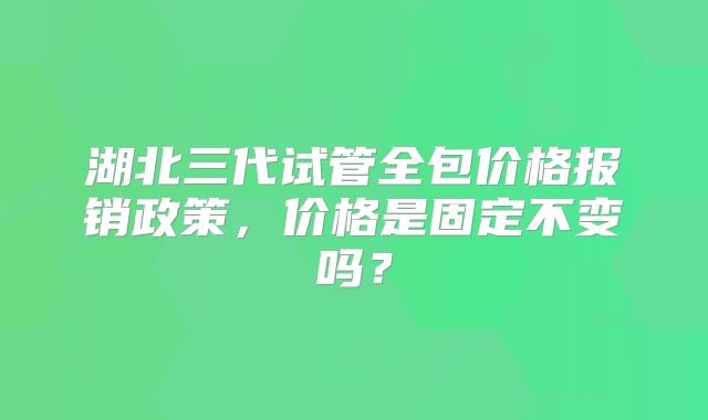湖北三代试管全包价格报销政策，价格是固定不变吗？