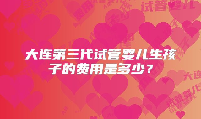 大连第三代试管婴儿生孩子的费用是多少？