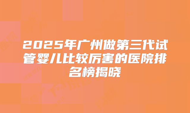 2025年广州做第三代试管婴儿比较厉害的医院排名榜揭晓