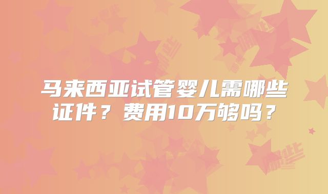马来西亚试管婴儿需哪些证件？费用10万够吗？