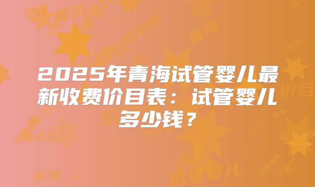 2025年青海试管婴儿最新收费价目表：试管婴儿多少钱？