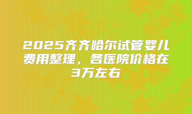 2025齐齐哈尔试管婴儿费用整理,各医院价格在3万左右